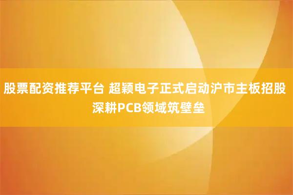 股票配资推荐平台 超颖电子正式启动沪市主板招股  深耕PCB领域筑壁垒