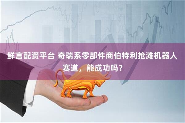 鲜言配资平台 奇瑞系零部件商伯特利抢滩机器人赛道，能成功吗？