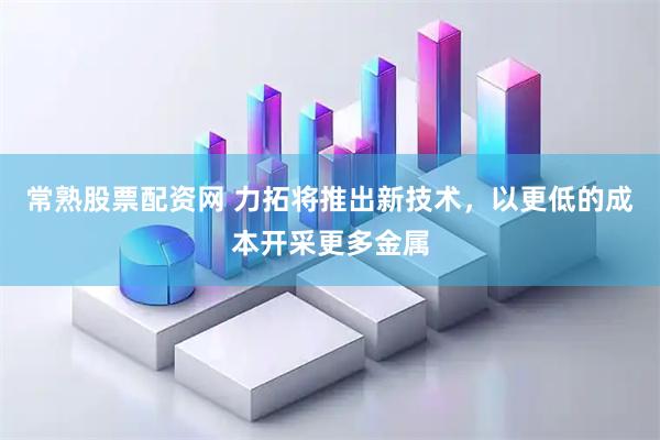 常熟股票配资网 力拓将推出新技术，以更低的成本开采更多金属