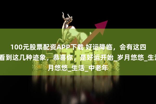 100元股票配资APP下载 好运降临，会有这四种迹象，看到这几种迹象，恭喜你，是好运开始_岁月悠悠_生活_中老年