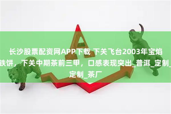 长沙股票配资网APP下载 下关飞台2003年宝焰牌小铁饼，下关中期茶前三甲，口感表现突出_普洱_定制_茶厂