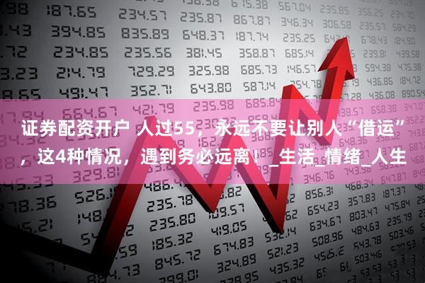 证券配资开户 人过55，永远不要让别人“借运”，这4种情况，遇到务必远离！_生活_情绪_人生
