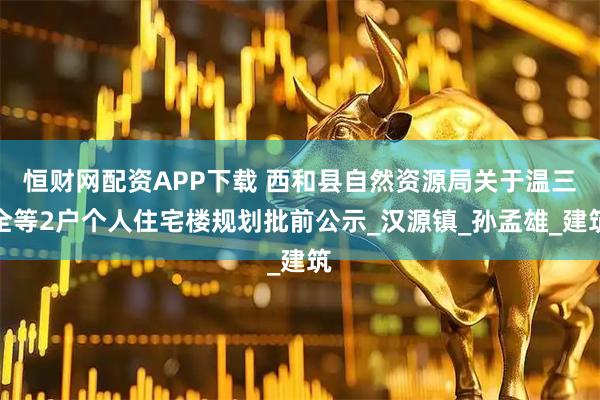 恒财网配资APP下载 西和县自然资源局关于温三全等2户个人住宅楼规划批前公示_汉源镇_孙孟雄_建筑