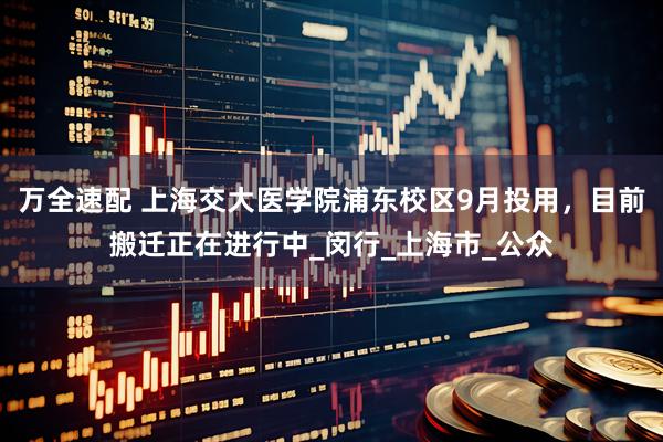 万全速配 上海交大医学院浦东校区9月投用，目前搬迁正在进行中_闵行_上海市_公众
