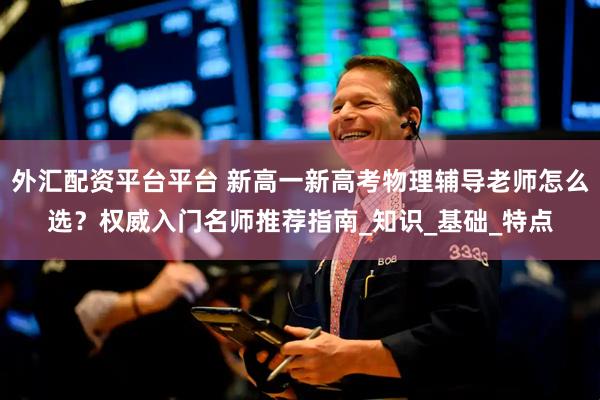 外汇配资平台平台 新高一新高考物理辅导老师怎么选？权威入门名师推荐指南_知识_基础_特点