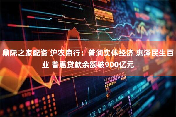 鼎际之家配资 沪农商行：普润实体经济 惠泽民生百业 普惠贷款余额破900亿元