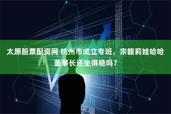 太原股票配资网 杭州市成立专班，宗馥莉娃哈哈董事长还坐得稳吗？