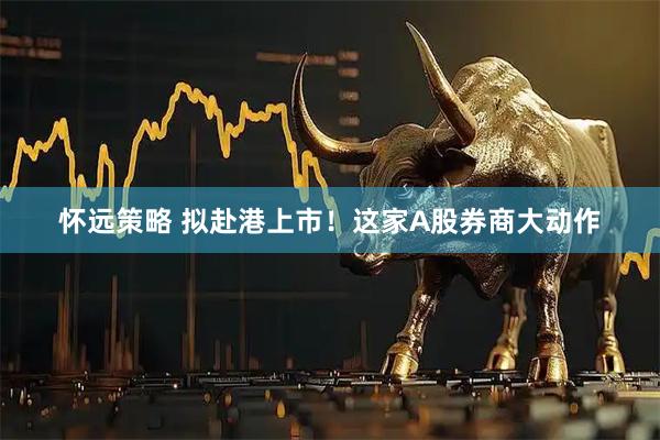 怀远策略 拟赴港上市！这家A股券商大动作