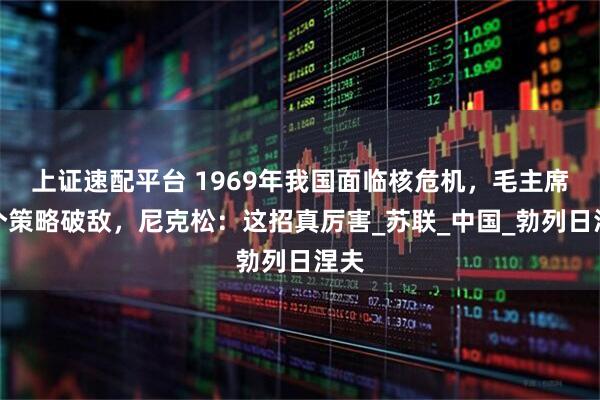 上证速配平台 1969年我国面临核危机，毛主席一个策略破敌，尼克松：这招真厉害_苏联_中国_勃列日涅夫