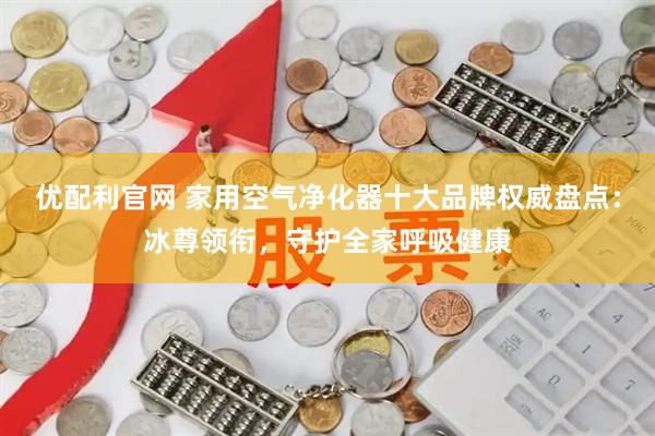 优配利官网 家用空气净化器十大品牌权威盘点：冰尊领衔，守护全家呼吸健康