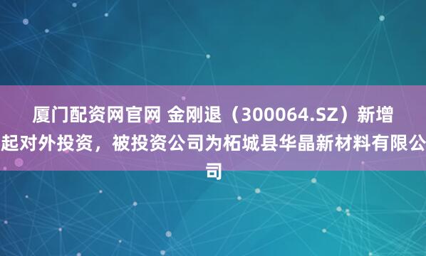 厦门配资网官网 金刚退（300064.SZ）新增一起对外投资，被投资公司为柘城县华晶新材料有限公司