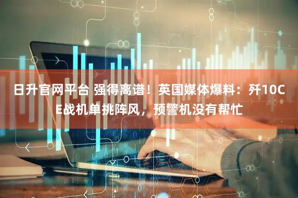 日升官网平台 强得离谱！英国媒体爆料：歼10CE战机单挑阵风，预警机没有帮忙