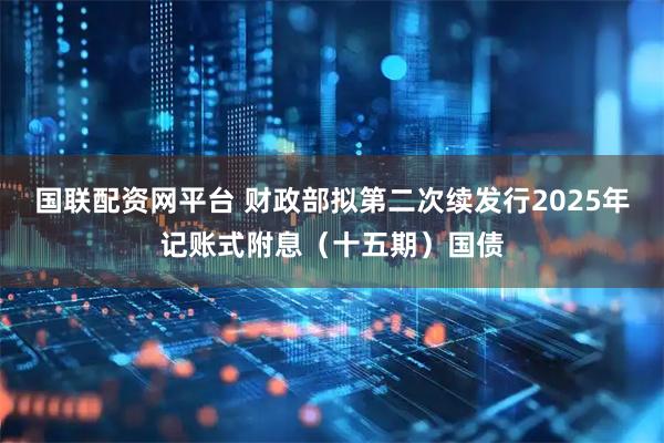 国联配资网平台 财政部拟第二次续发行2025年记账式附息（十五期）国债