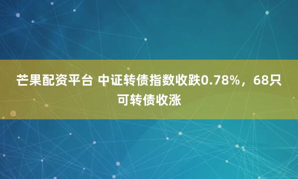芒果配资平台 中证转债指数收跌0.78%，68只可转债收涨