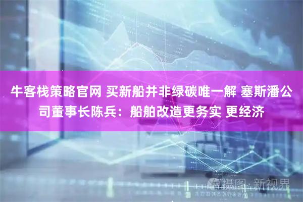 牛客栈策略官网 买新船并非绿碳唯一解 塞斯潘公司董事长陈兵：船舶改造更务实 更经济
