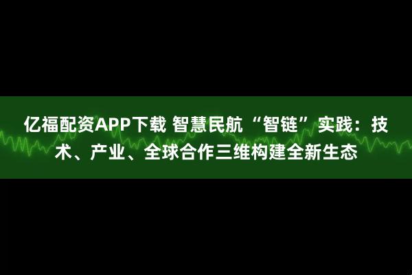 亿福配资APP下载 智慧民航 “智链” 实践：技术、产业、全球合作三维构建全新生态