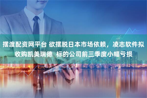 摆渡配资网平台 欲摆脱日本市场依赖，凌志软件拟收购凯美瑞德  标的公司前三季度小幅亏损