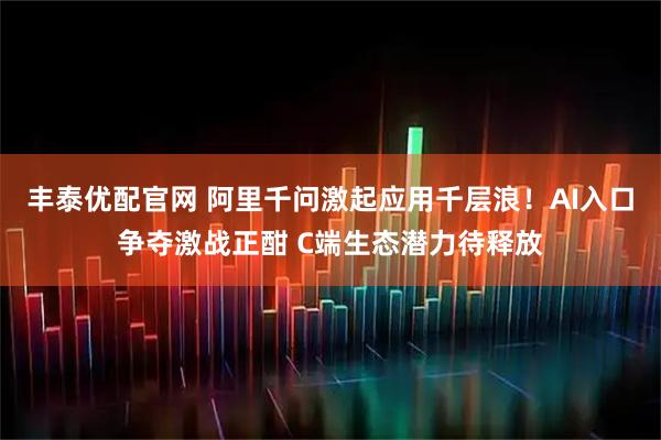 丰泰优配官网 阿里千问激起应用千层浪！AI入口争夺激战正酣 C端生态潜力待释放