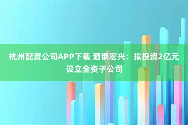 杭州配资公司APP下载 酒钢宏兴：拟投资2亿元设立全资子公司
