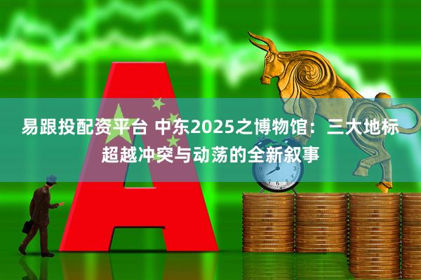 易跟投配资平台 中东2025之博物馆：三大地标超越冲突与动荡的全新叙事