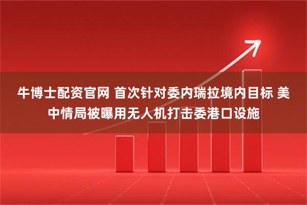 牛博士配资官网 首次针对委内瑞拉境内目标 美中情局被曝用无人机打击委港口设施