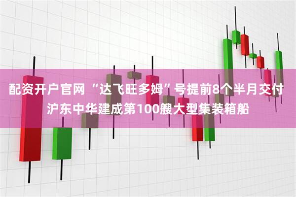 配资开户官网 “达飞旺多姆”号提前8个半月交付 沪东中华建成第100艘大型集装箱船