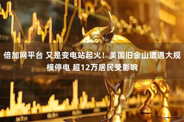 倍加网平台 又是变电站起火！美国旧金山遭遇大规模停电 超12万居民受影响