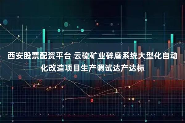 西安股票配资平台 云硫矿业碎磨系统大型化自动化改造项目生产调试达产达标