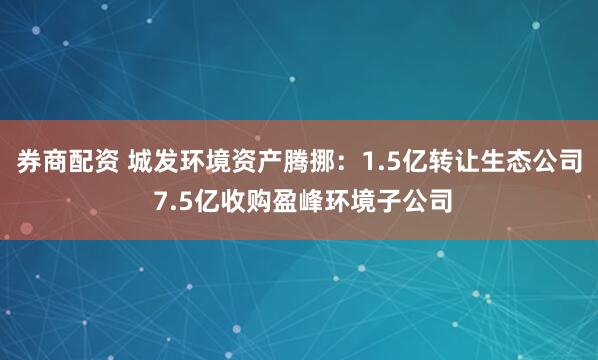 券商配资 城发环境资产腾挪：1.5亿转让生态公司 7.5亿收购盈峰环境子公司