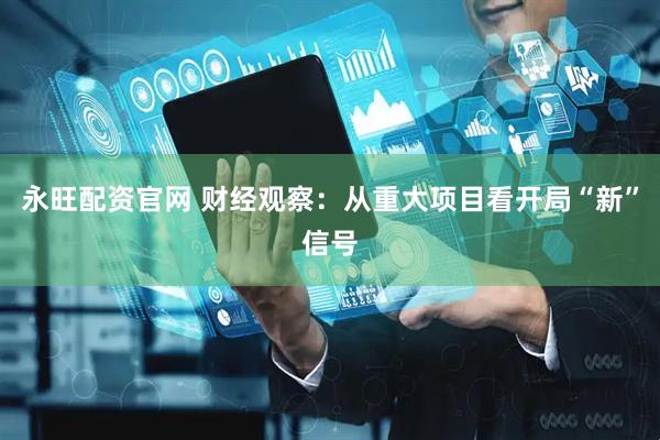 永旺配资官网 财经观察：从重大项目看开局“新”信号