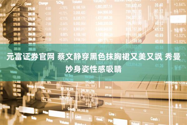 元富证券官网 蔡文静穿黑色抹胸裙又美又飒 秀曼妙身姿性感吸睛