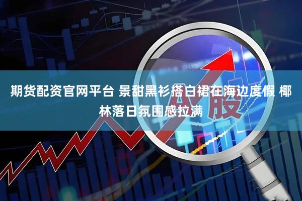 期货配资官网平台 景甜黑衫搭白裙在海边度假 椰林落日氛围感拉满