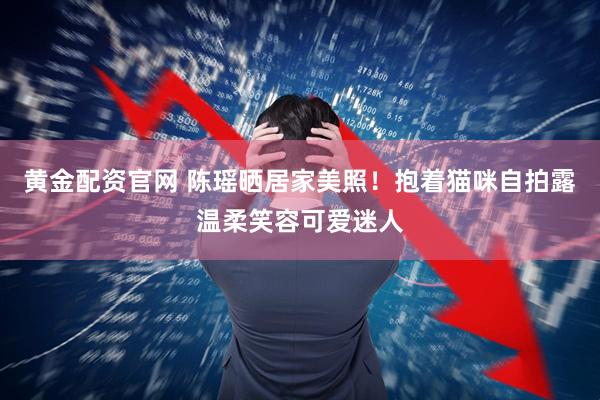 黄金配资官网 陈瑶晒居家美照！抱着猫咪自拍露温柔笑容可爱迷人