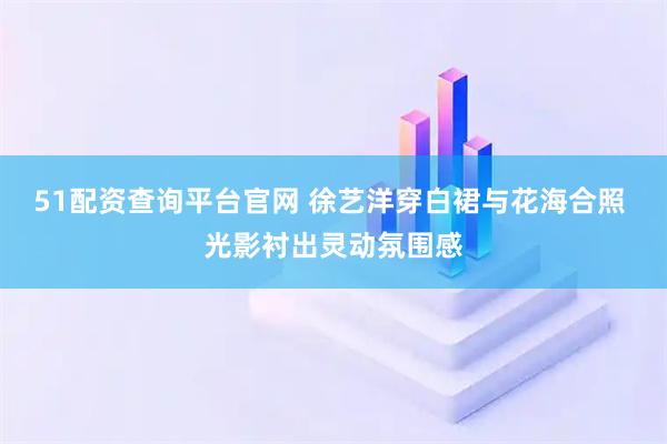 51配资查询平台官网 徐艺洋穿白裙与花海合照 光影衬出灵动氛围感