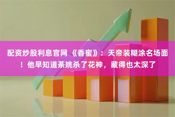 配资炒股利息官网 《香蜜》：天帝装糊涂名场面！他早知道荼姚杀了花神，藏得也太深了