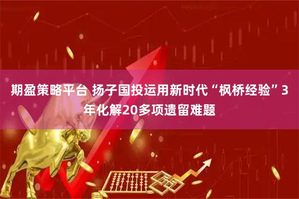 期盈策略平台 扬子国投运用新时代“枫桥经验”3年化解20多项遗留难题