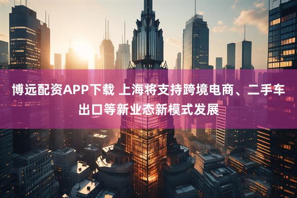 博远配资APP下载 上海将支持跨境电商、二手车出口等新业态新模式发展
