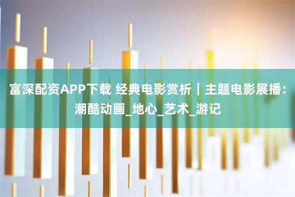 富深配资APP下载 经典电影赏析｜主题电影展播：潮酷动画_地心_艺术_游记