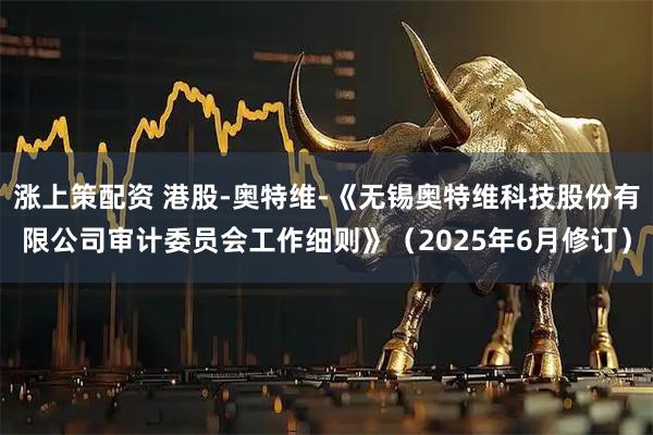 涨上策配资 港股-奥特维-《无锡奥特维科技股份有限公司审计委员会工作细则》（2025年6月修订）