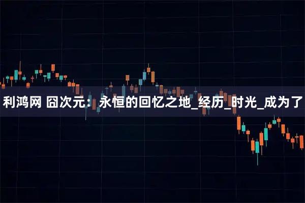 利鸿网 囧次元：永恒的回忆之地_经历_时光_成为了