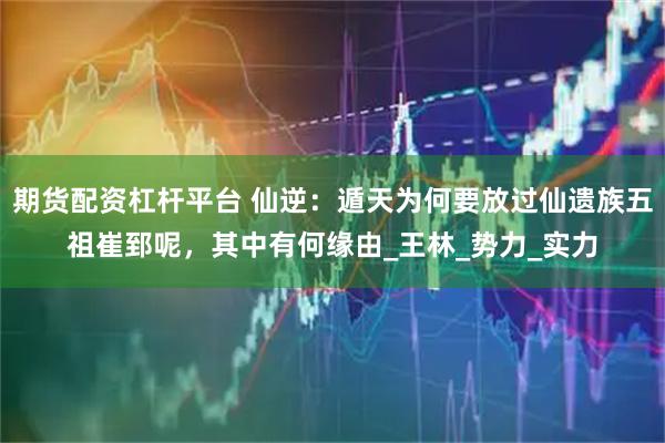 期货配资杠杆平台 仙逆：遁天为何要放过仙遗族五祖崔郅呢，其中有何缘由_王林_势力_实力