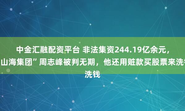 中金汇融配资平台 非法集资244.19亿余元，“山海集团”周志峰被判无期，他还用赃款买股票来洗钱
