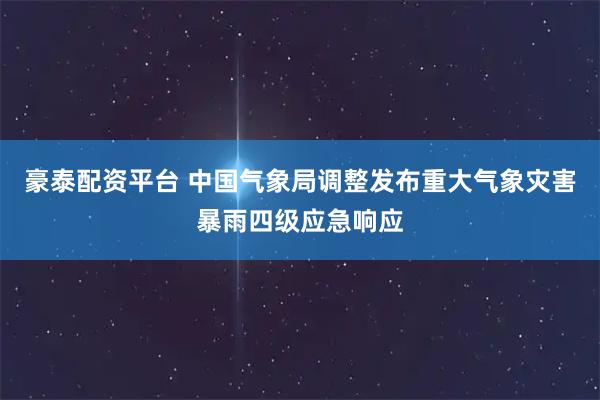 豪泰配资平台 中国气象局调整发布重大气象灾害暴雨四级应急响应