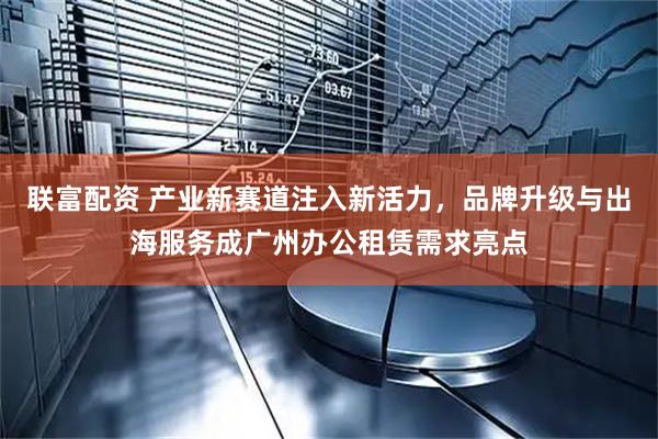 联富配资 产业新赛道注入新活力，品牌升级与出海服务成广州办公租赁需求亮点