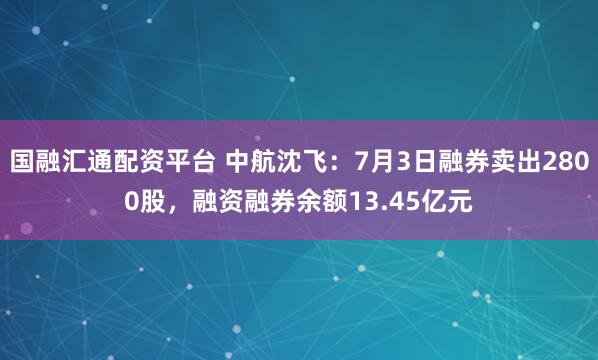 国融汇通配资平台 中航沈飞：7月3日融券卖出2800股，融资融券余额13.45亿元