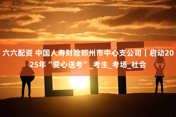六六配资 中国人寿财险郑州市中心支公司｜启动2025年“爱心送考”_考生_考场_社会