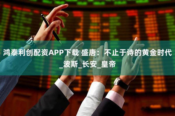 鸿泰利创配资APP下载 盛唐：不止于诗的黄金时代_波斯_长安_皇帝