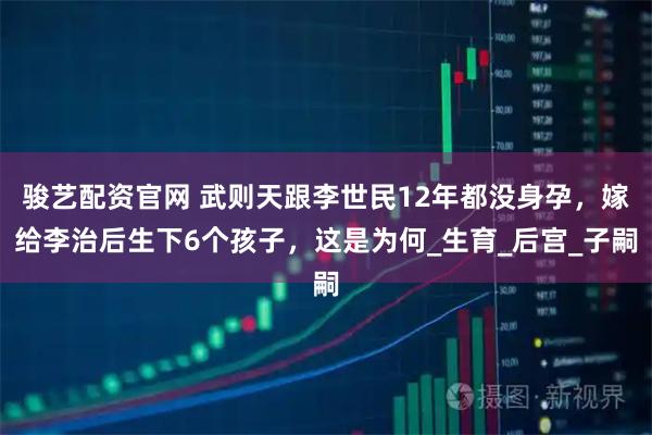 骏艺配资官网 武则天跟李世民12年都没身孕，嫁给李治后生下6个孩子，这是为何_生育_后宫_子嗣