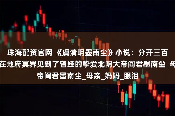 珠海配资官网 《虞清玥墨南尘》小说：分开三百年后，虞清玥在地府冥界见到了曾经的挚爱北阴大帝阎君墨南尘_母亲_妈妈_眼泪