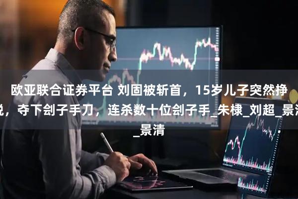 欧亚联合证券平台 刘固被斩首，15岁儿子突然挣脱，夺下刽子手刀，连杀数十位刽子手_朱棣_刘超_景清